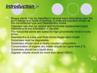 Introduction  :- Biogas plants may be classified in several ways depending upon the plant design and mode of working. In India are popularly known as  the conventional type and Deenbandhu model. Digesters can also be vertical and horizontal displacement types depending on the orientation of digester. The horizontal plants are suited for high groundwater level or rocky areas. Deenbandhu is a low cost fixed dome biogas plant model.  Substrates must be degradable. Substrates should have a nearly constant composition. Concentration of organic dry matter should be higher than 2 %. Substrates should be a liquid slurry. Digester volume should be more than about 100m3. 