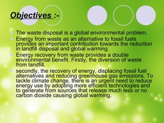 Objectives  :- The waste disposal is a global environmental problem. Energy from waste as an alternative to fossil fuels provides an important contribution towards the reduction in landfill disposal and global warming. Energy recovery from waste provides a double environmental benefit. Firstly, the diversion of waste from landfill.  secondly, the recovery of energy, displacing fossil fuel alternatives and reducing greenhouse gas emissions. To tackle climate change, there is an urgent need to reduce energy use by adopting more efficient technologies and to generate from sources that release much less or no carbon dioxide causing global warming.  