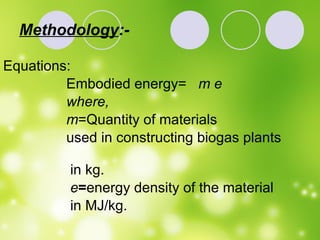 Methodology :- Equations: Embodied energy=  m e   where, m =Quantity of materials  used in constructing biogas plants  in kg. e = energy density of the material  in MJ/kg.  