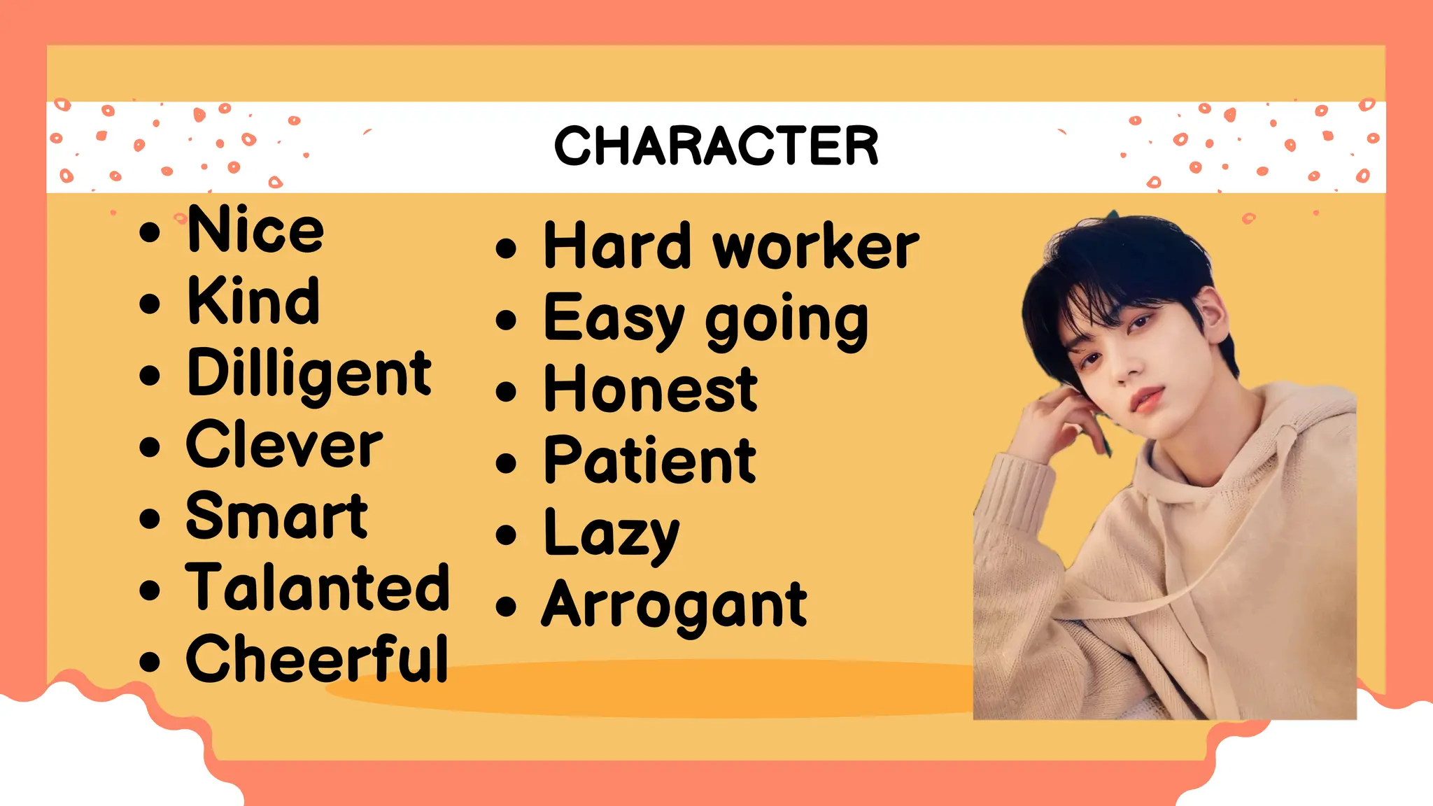 CHARACTER
Nice
Kind
Dilligent
Clever
Smart
Talanted
Cheerful
Hard worker
Easy going
Honest
Patient
Lazy
Arrogant
 