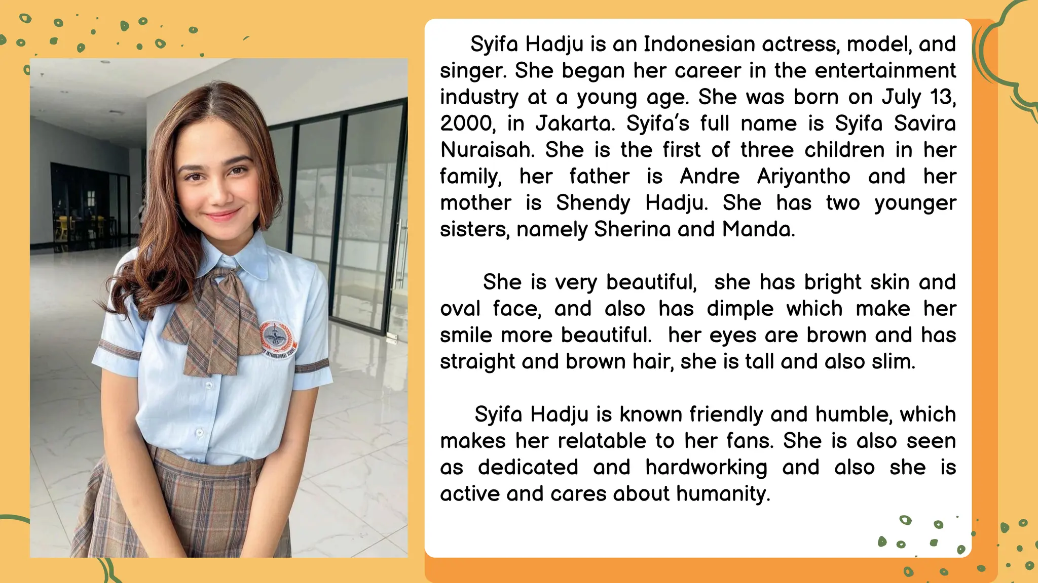 Syifa Hadju is an Indonesian actress, model, and
singer. She began her career in the entertainment
industry at a young age. She was born on July 13,
2000, in Jakarta. Syifa’s full name is Syifa Savira
Nuraisah. She is the first of three children in her
family, her father is Andre Ariyantho and her
mother is Shendy Hadju. She has two younger
sisters, namely Sherina and Manda.
She is very beautiful, she has bright skin and
oval face, and also has dimple which make her
smile more beautiful. her eyes are brown and has
straight and brown hair, she is tall and also slim.
Syifa Hadju is known friendly and humble, which
makes her relatable to her fans. She is also seen
as dedicated and hardworking and also she is
active and cares about humanity.
 