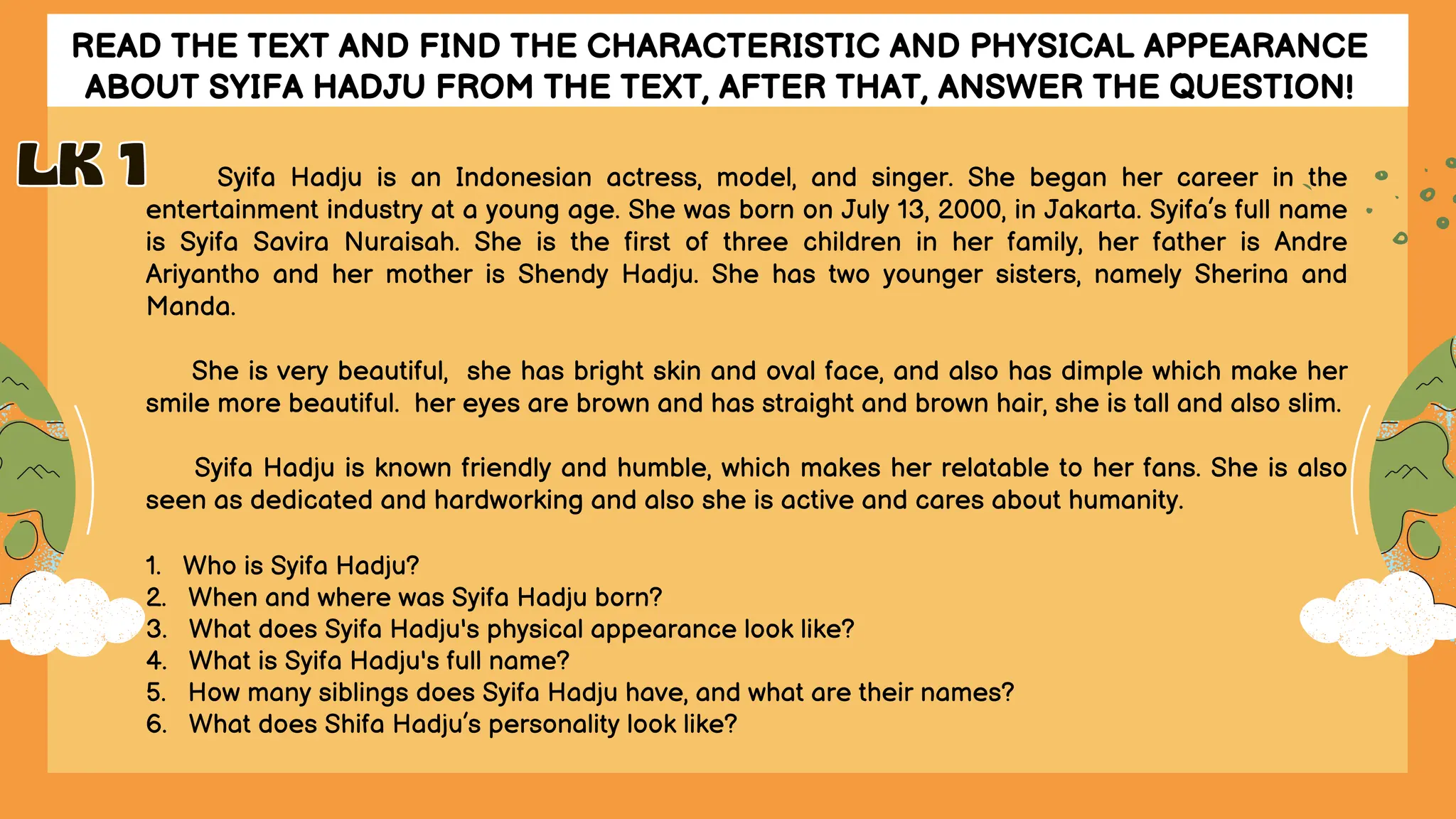 READ THE TEXT AND FIND THE CHARACTERISTIC AND PHYSICAL APPEARANCE
ABOUT SYIFA HADJU FROM THE TEXT, AFTER THAT, ANSWER THE QUESTION!
Syifa Hadju is an Indonesian actress, model, and singer. She began her career in the
entertainment industry at a young age. She was born on July 13, 2000, in Jakarta. Syifa’s full name
is Syifa Savira Nuraisah. She is the first of three children in her family, her father is Andre
Ariyantho and her mother is Shendy Hadju. She has two younger sisters, namely Sherina and
Manda.
She is very beautiful, she has bright skin and oval face, and also has dimple which make her
smile more beautiful. her eyes are brown and has straight and brown hair, she is tall and also slim.
Syifa Hadju is known friendly and humble, which makes her relatable to her fans. She is also
seen as dedicated and hardworking and also she is active and cares about humanity.
1. Who is Syifa Hadju?
2. When and where was Syifa Hadju born?
3. What does Syifa Hadju's physical appearance look like?
4. What is Syifa Hadju's full name?
5. How many siblings does Syifa Hadju have, and what are their names?
6. What does Shifa Hadju’s personality look like?
LK 1
LK 1
 