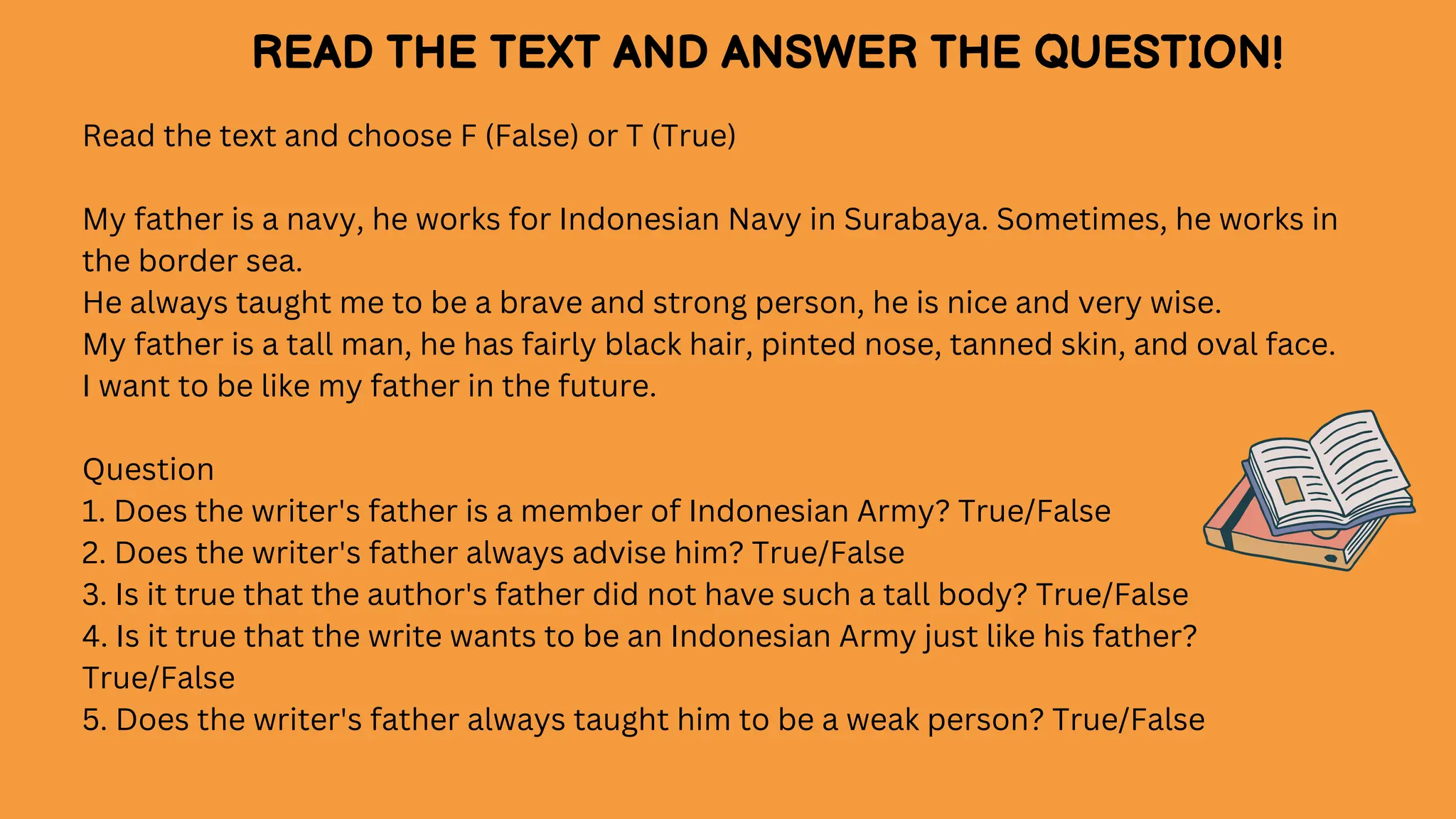 Read the text and choose F (False) or T (True)
My father is a navy, he works for Indonesian Navy in Surabaya. Sometimes, he works in
the border sea.
He always taught me to be a brave and strong person, he is nice and very wise.
My father is a tall man, he has fairly black hair, pinted nose, tanned skin, and oval face.
I want to be like my father in the future.
Question
1. Does the writer's father is a member of Indonesian Army? True/False
2. Does the writer's father always advise him? True/False
3. Is it true that the author's father did not have such a tall body? True/False
4. Is it true that the write wants to be an Indonesian Army just like his father?
True/False
5. Does the writer's father always taught him to be a weak person? True/False
READ THE TEXT AND ANSWER THE QUESTION!
 