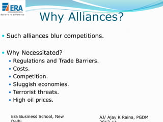 Why Alliances?
 Such alliances blur competitions.
 Why Necessitated?
 Regulations and Trade Barriers.
 Costs.
 Competition.
 Sluggish economies.
 Terrorist threats.
 High oil prices.
Era Business School, New

AJ/ Ajay K Raina, PGDM

 