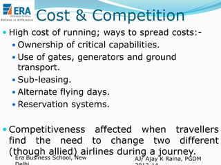 Cost & Competition
 High cost of running; ways to spread costs: Ownership of critical capabilities.
 Use of gates, generators and ground

transport.
 Sub-leasing.
 Alternate flying days.
 Reservation systems.

 Competitiveness

affected when travellers
find the need to change two different
(though allied) airlines during a journey.
Era Business School, New

AJ/ Ajay K Raina, PGDM

 