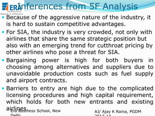 Inferences from 5F Analysis
 Because of the aggressive nature of the industry, it

is hard to sustain competitive advantages.
 For SIA, the industry is very crowded, not only with
airlines that share the same strategic position but
also with an emerging trend for cutthroat pricing by
other airlines who pose a threat for SIA.
 Bargaining power is high for both buyers in
choosing among alternatives and suppliers due to
unavoidable production costs such as fuel supply
and airport contracts.
 Barriers to entry are high due to the complicated
licensing procedures and high capital requirement,
which holds for both new entrants and existing
airlines. School, New
Era Business
AJ/ Ajay K Raina, PGDM

 