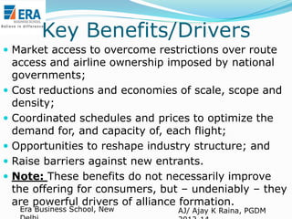 Key Benefits/Drivers
 Market access to overcome restrictions over route







access and airline ownership imposed by national
governments;
Cost reductions and economies of scale, scope and
density;
Coordinated schedules and prices to optimize the
demand for, and capacity of, each flight;
Opportunities to reshape industry structure; and
Raise barriers against new entrants.
Note: These benefits do not necessarily improve
the offering for consumers, but – undeniably – they
are powerful drivers of alliance formation.
Era Business School, New

AJ/ Ajay K Raina, PGDM

 