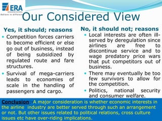 Our Considered View
Yes, it should; reasons
 Competition forces carriers

to become efficient or else
go out of business, instead
of being subsidized by
regulated route and fare
structures.
 Survival of mega-carriers
leads to economies of
scale in the handling of
passengers and cargo.

No, it should not; reasons

 Local interests are often ill-

served by deregulation since
airlines
are
free
to
discontinue service and to
wage predatory price wars
that put competitors out of
business.
 There may eventually be too
few survivors to allow for
the competition.
 Politics, national security
and consumer welfare.

Conclusion:-A major consideration is whether economic interests in
the airline industry are better served through such an arrangement
or not. But other issues related to political relations, cross culture
Era Business School, New
issues etc have over-riding implications. AJ/ Ajay K Raina, PGDM

 