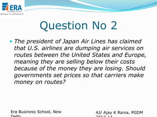 Question No 2
 The president of Japan Air Lines has claimed

that U.S. airlines are dumping air services on
routes between the United States and Europe,
meaning they are selling below their costs
because of the money they are losing. Should
governments set prices so that carriers make
money on routes?

Era Business School, New

AJ/ Ajay K Raina, PGDM

 