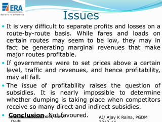 Issues
 It is very difficult to separate profits and losses on a

route-by-route basis. While fares and loads on
certain routes may seem to be low, they may in
fact be generating marginal revenues that make
major routes profitable.
 If governments were to set prices above a certain
level, traffic and revenues, and hence profitability,
may all fall.
 The issue of profitability raises the question of
subsidies. It is nearly impossible to determine
whether dumping is taking place when competitors
receive so many direct and indirect subsidies.
 Conclusion. Not favoured.
Era Business School, New
AJ/ Ajay K Raina, PGDM

 