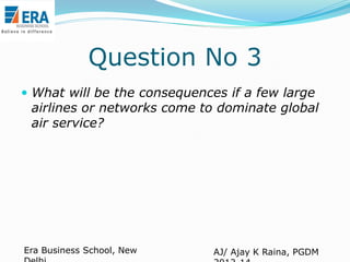 Question No 3
 What will be the consequences if a few large

airlines or networks come to dominate global
air service?

Era Business School, New

AJ/ Ajay K Raina, PGDM

 