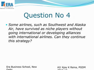 Question No 4
 Some airlines, such as Southwest and Alaska

Air, have survived as niche players without
going international or developing alliances
with international airlines. Can they continue
this strategy?

Era Business School, New

AJ/ Ajay K Raina, PGDM

 