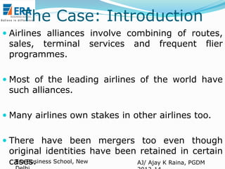 The Case: Introduction
 Airlines alliances involve combining of routes,
sales, terminal services and frequent flier
programmes.
 Most of the leading airlines of the world have
such alliances.

 Many airlines own stakes in other airlines too.
 There have been mergers too even though

original identities have been retained in certain
Era Business School, New
cases.
AJ/ Ajay K Raina, PGDM

 
