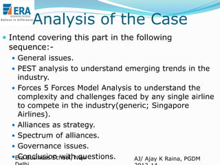 Analysis of the Case
 Intend covering this part in the following

sequence:-

 General issues.
 PEST analysis to understand emerging trends in the

industry.
 Forces 5 Forces Model Analysis to understand the
complexity and challenges faced by any single airline
to compete in the industry(generic; Singapore
Airlines).
 Alliances as strategy.
 Spectrum of alliances.
 Governance issues.
Era Business School, New
Conclusion with questions.
AJ/ Ajay K Raina, PGDM

 