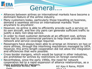 General….
 Alliances between airlines on international markets have become a










dominant feature of the airline industry.
Many customers today, particularly those travelling on business,
demand a seamless service on international markets „from
anywhere to anywhere‟.
However, no airline is able to efficiently provide such a service on
its own aircraft, and few city pairs can generate sufficient traffic to
justify a daily non-stop service.
In order to meet customer demands at an efficient cost, airlines
have had to seek commercial partners to help them provide the
network and service coverage required.
Passengers have always been able to arrange an itinerary on two or
more airlines, through the interlining mechanism managed by IATA.
However, this arms-length cooperation did not allow the integration
and efficiencies that were possible.
Cross border mergers, which would be typical in other industries,
are prohibited for airlines by restrictions on foreign ownership.
Nevertheless, since the early 1990s, the need for network
cooperation led to a rapid expansion of alliance relationships, as a
close Business School, New
Era substitute for mergers.
AJ/ Ajay K Raina, PGDM

 