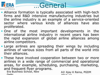 …General
 Alliance formation is typically associated with high-tech

firms and R&D intensive manufacturing industries but
the airline industry is an example of a service-oriented
sector where various kinds of alliances have also
proliferated.
 One of the most important developments in the
international airline industry in recent years has been
the rapid expansion of global airline alliances among
airline competitors.
 Large airlines are spreading their wings by including
airlines of various sizes from all parts of the world into
their alliances.
 These have involved cooperation between two or more
airlines in a wide range of commercial and operational
areas, for example, scheduling, purchasing, marketing,
and frequent flyer programs.
Era Business School, New

AJ/ Ajay K Raina, PGDM

 