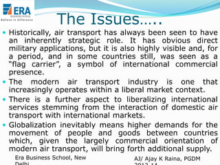 The Issues…..
 Historically, air transport has always been seen to have

an inherently strategic role. It has obvious direct
military applications, but it is also highly visible and, for
a period, and in some countries still, was seen as a
“flag carrier”, a symbol of international commercial
presence.
 The modern air transport industry is one that
increasingly operates within a liberal market context.
 There is a further aspect to liberalizing international
services stemming from the interaction of domestic air
transport with international markets.
 Globalization inevitably means higher demands for the
movement of people and goods between countries
which, given the largely commercial orientation of
modern air transport, will bring forth additional supply.
Era Business School, New

AJ/ Ajay K Raina, PGDM

 