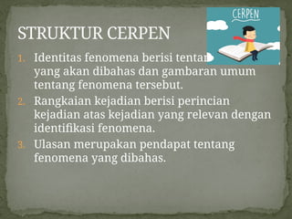 1. Identitas fenomena berisi tentang fenomena
yang akan dibahas dan gambaran umum
tentang fenomena tersebut.
2. Rangkaian kejadian berisi perincian
kejadian atas kejadian yang relevan dengan
identifikasi fenomena.
3. Ulasan merupakan pendapat tentang
fenomena yang dibahas.
STRUKTUR CERPEN
 