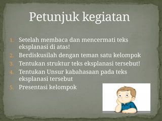 1. Setelah membaca dan mencermati teks
eksplanasi di atas!
2. Berdiskusilah dengan teman satu kelompok
3. Tentukan struktur teks eksplanasi tersebut!
4. Tentukan Unsur kabahasaan pada teks
eksplanasi tersebut
5. Presentasi kelompok
Petunjuk kegiatan
 