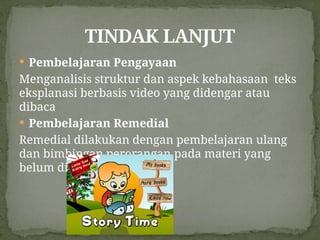  Pembelajaran Pengayaan
Menganalisis struktur dan aspek kebahasaan teks
eksplanasi berbasis video yang didengar atau
dibaca
 Pembelajaran Remedial
Remedial dilakukan dengan pembelajaran ulang
dan bimbingan perorangan pada materi yang
belum dikuasai
TINDAK LANJUT
 