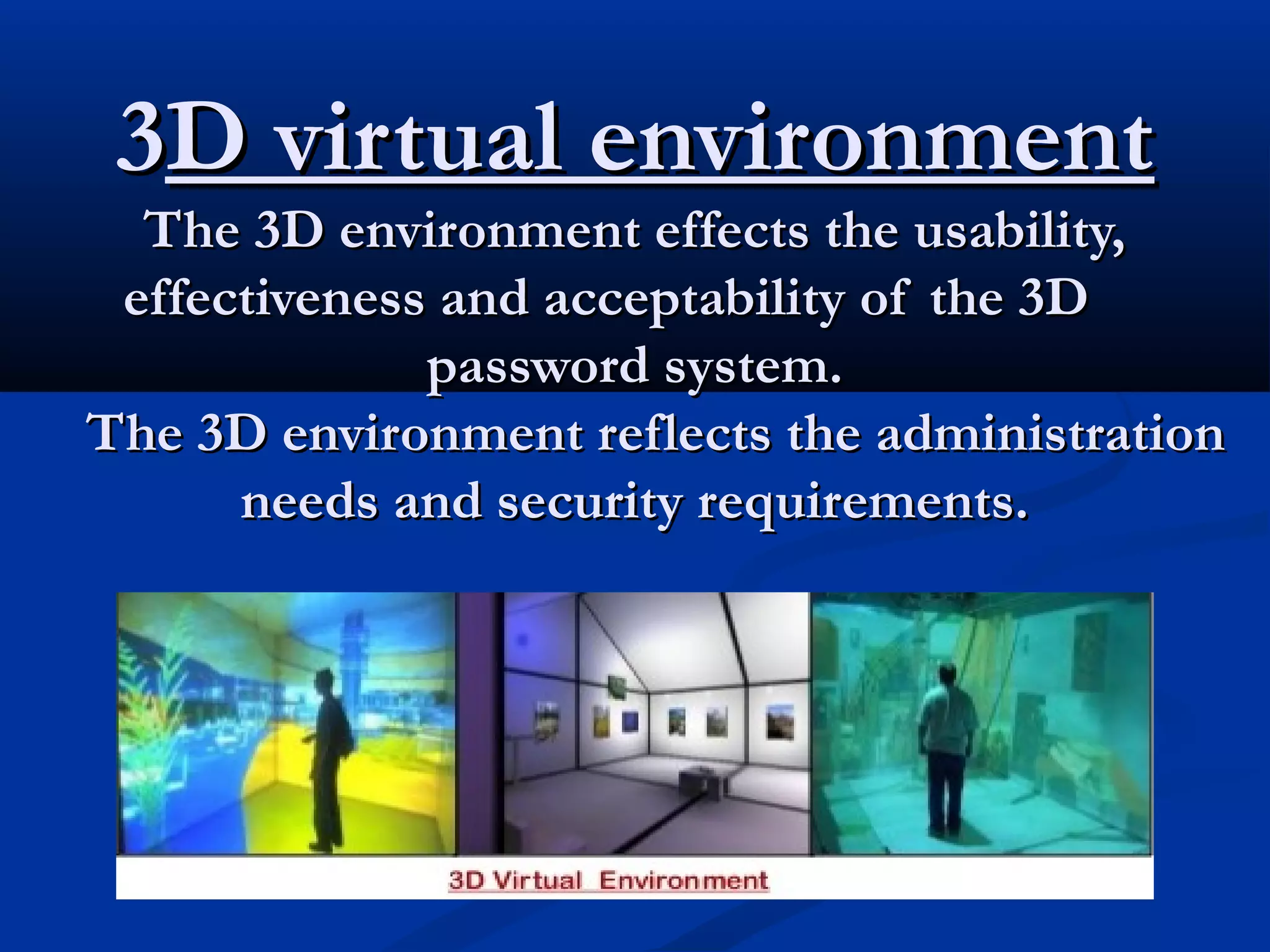 33D virtual environmentD virtual environment
The 3D environment effects the usability,The 3D environment effects the usability,
effectiveness and acceptability of the 3Deffectiveness and acceptability of the 3D
password system.password system.
The 3D environment reflects the administrationThe 3D environment reflects the administration
needs and security requirements.needs and security requirements.
 