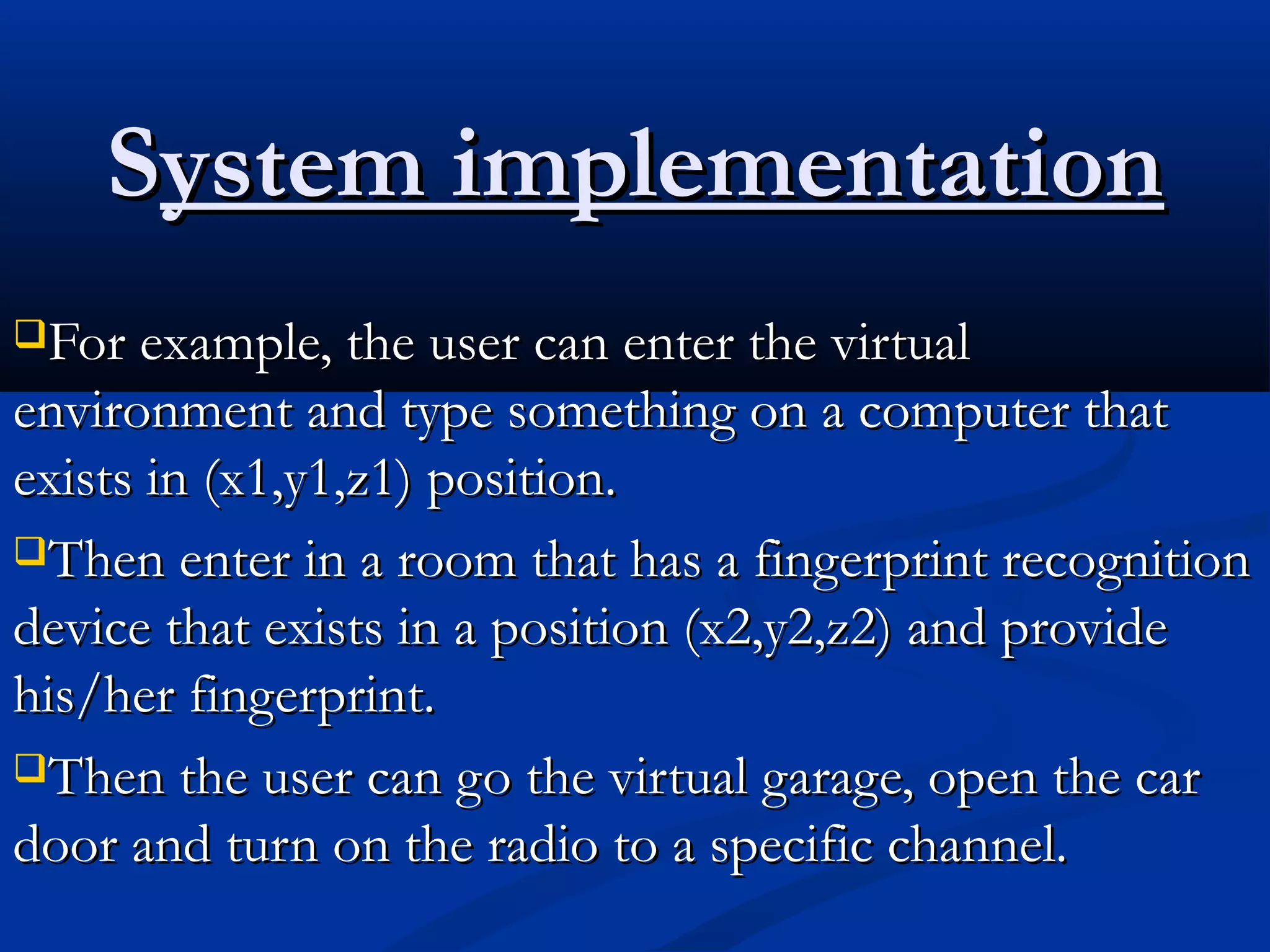 SSystem implementationystem implementation
For example, the user can enter the virtualFor example, the user can enter the virtual
environment and type something on a computer thatenvironment and type something on a computer that
exists in (x1,y1,z1) position.exists in (x1,y1,z1) position.
Then enter in a room that has a fingerprint recognitionThen enter in a room that has a fingerprint recognition
device that exists in a position (x2,y2,z2) and providedevice that exists in a position (x2,y2,z2) and provide
his/her fingerprint.his/her fingerprint.
Then the user can go the virtual garage, open the carThen the user can go the virtual garage, open the car
door and turn on the radio to a specific channel.door and turn on the radio to a specific channel.
 