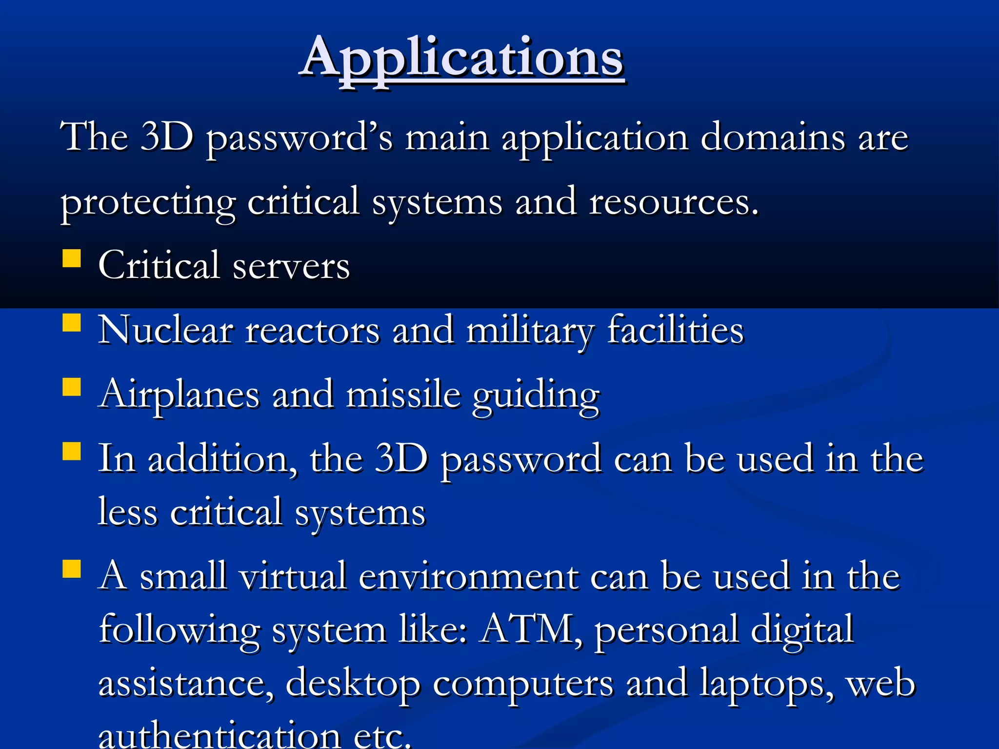 AApplicationspplications
The 3D password’s main application domains areThe 3D password’s main application domains are
protecting critical systems and resources.protecting critical systems and resources.
 Critical serversCritical servers
 Nuclear reactors and military facilitiesNuclear reactors and military facilities
 Airplanes and missile guidingAirplanes and missile guiding
 In addition, the 3D password can be used in theIn addition, the 3D password can be used in the
less critical systemsless critical systems
 A small virtual environment can be used in theA small virtual environment can be used in the
following system like: ATM, personal digitalfollowing system like: ATM, personal digital
assistance, desktop computers and laptops, webassistance, desktop computers and laptops, web
authentication etc.
 