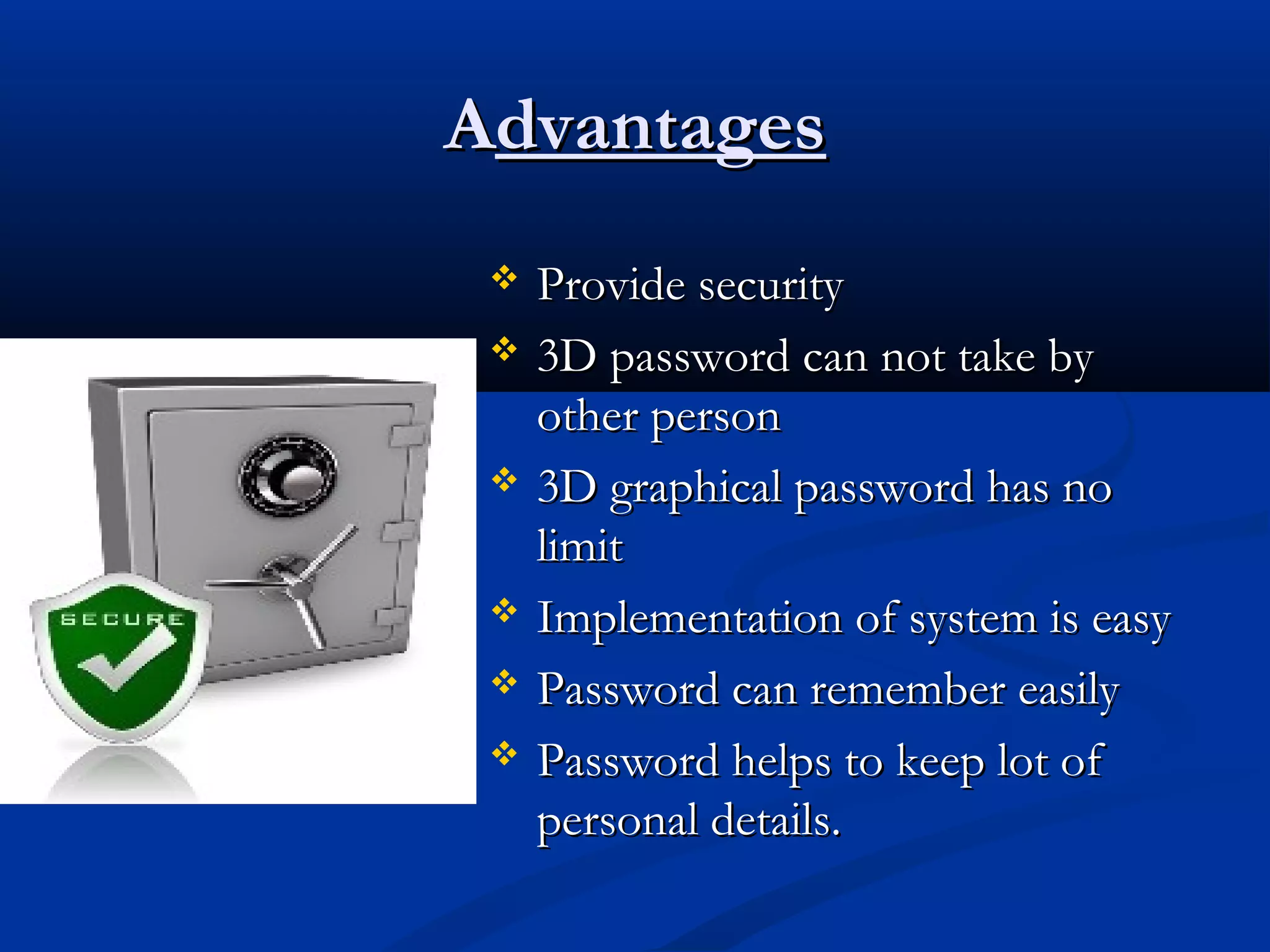 AAdvantagesdvantages
 Provide securityProvide security
 3D password can not take by3D password can not take by
other personother person
 3D graphical password has no3D graphical password has no
limitlimit
 Implementation of system is easyImplementation of system is easy
 Password can remember easilyPassword can remember easily
 Password helps to keep lot ofPassword helps to keep lot of
personal details.personal details.
 