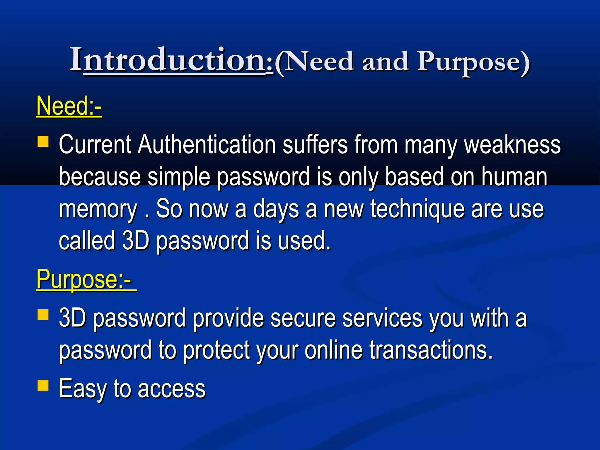 IIntroductionntroduction::(Need and Purpose)(Need and Purpose)
Need:-Need:-
 Current Authentication suffers from many weaknessCurrent Authentication suffers from many weakness
because simple password is only based on humanbecause simple password is only based on human
memory . So now a days a new technique are usememory . So now a days a new technique are use
called 3D password is used.called 3D password is used.
Purpose:-Purpose:-
 3D password provide secure services you with a3D password provide secure services you with a
password to protect your online transactions.password to protect your online transactions.
 Easy to accessEasy to access
 