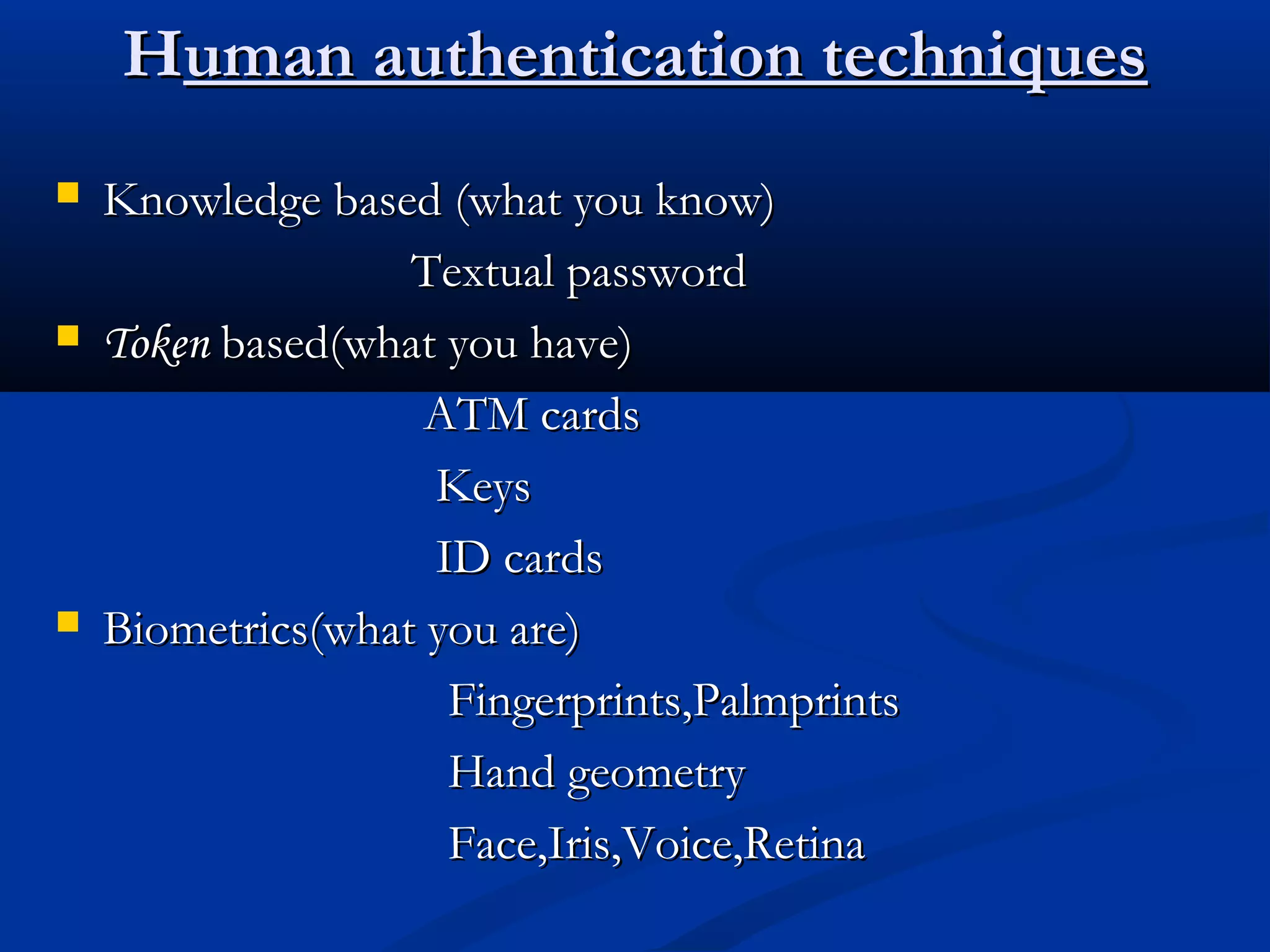 HHuman authentication techniquesuman authentication techniques
 Knowledge based (what you know)Knowledge based (what you know)
Textual passwordTextual password
 TokenToken based(what you have)based(what you have)
ATM cardsATM cards
KeysKeys
ID cardsID cards
 Biometrics(what you are)Biometrics(what you are)
Fingerprints,PalmprintsFingerprints,Palmprints
Hand geometryHand geometry
Face,Iris,Voice,RetinaFace,Iris,Voice,Retina
 