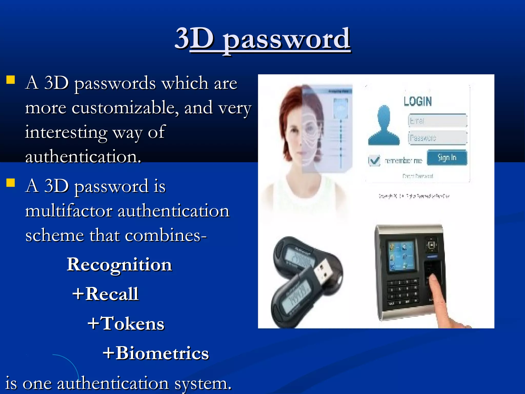 33D passwordD password
 A 3D passwords which areA 3D passwords which are
more customizable, and verymore customizable, and very
interesting way ofinteresting way of
authentication.authentication.
 A 3D password isA 3D password is
multifactor authenticationmultifactor authentication
scheme that combines-scheme that combines-
RecognitionRecognition
+Recall+Recall
+Tokens+Tokens
+Biometrics+Biometrics
is one authentication system.is one authentication system.
 