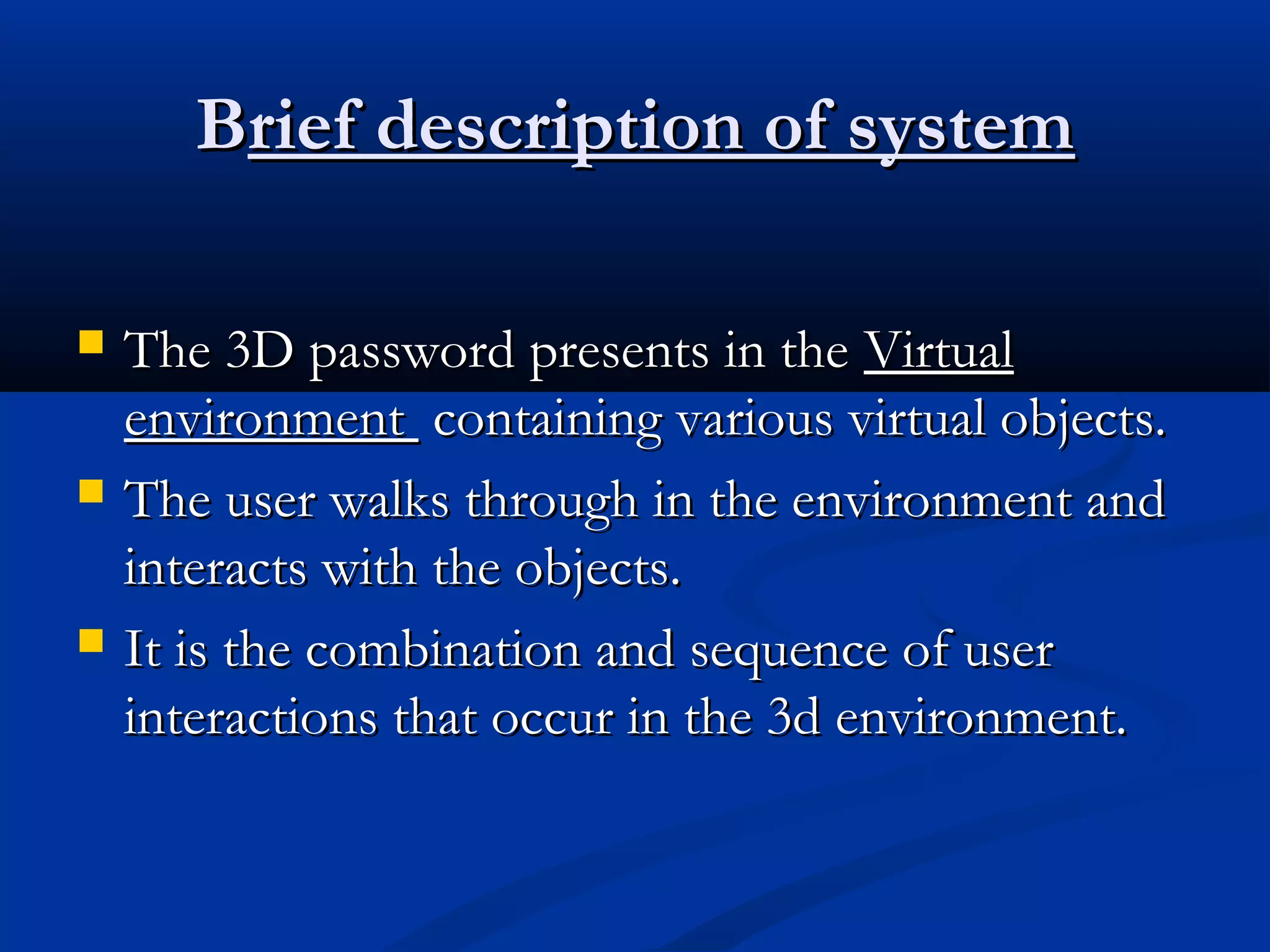 BBrief description of systemrief description of system
 The 3D password presents in theThe 3D password presents in the VirtualVirtual
environmentenvironment containing various virtual objects.containing various virtual objects.
 The user walks through in the environment andThe user walks through in the environment and
interacts with the objects.interacts with the objects.
 It is the combination and sequence of userIt is the combination and sequence of user
interactions that occur in the 3d environment.interactions that occur in the 3d environment.
 