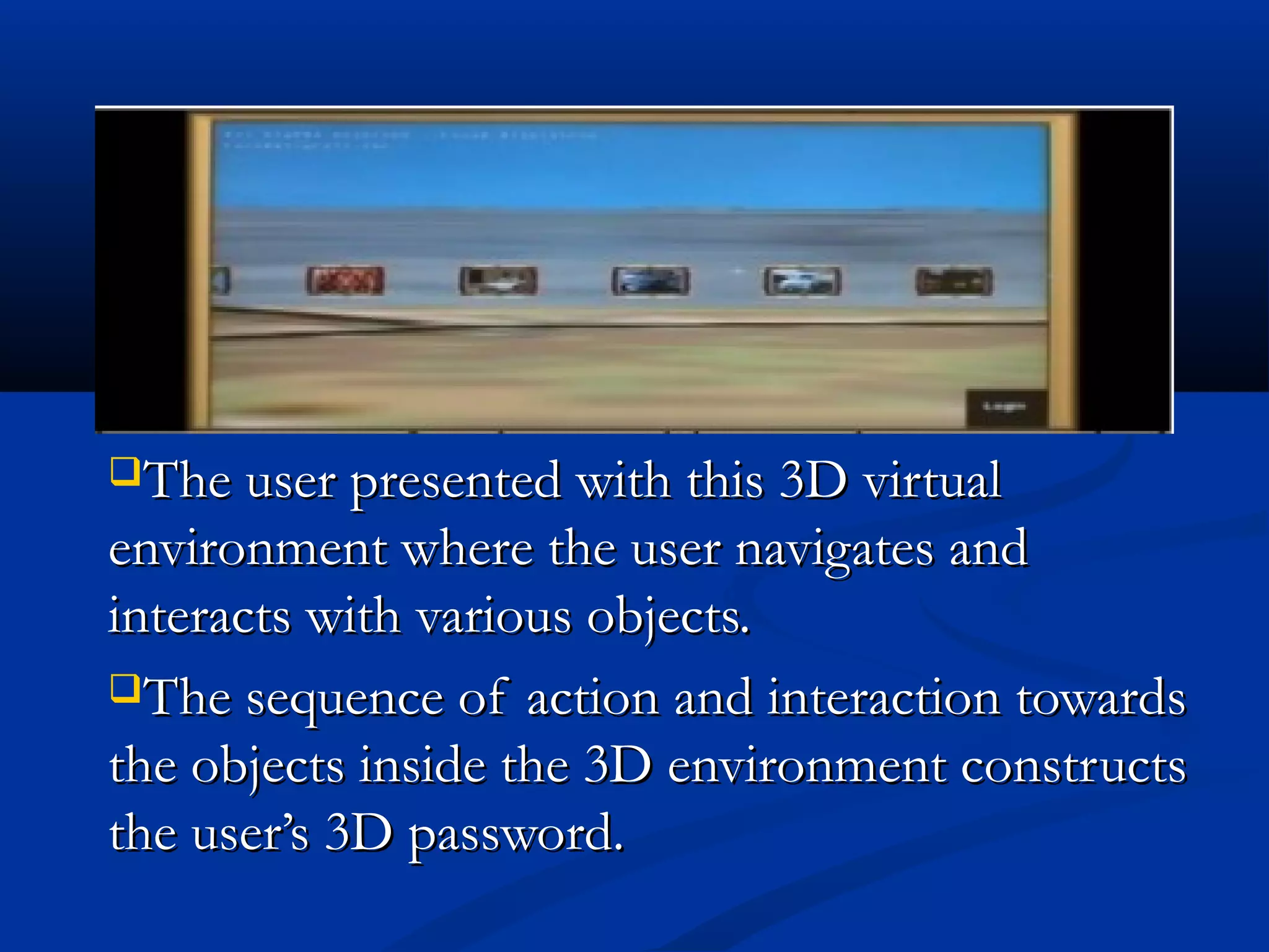 The user presented with this 3D virtualThe user presented with this 3D virtual
environment where the user navigates andenvironment where the user navigates and
interacts with various objects.interacts with various objects.
The sequence of action and interaction towardsThe sequence of action and interaction towards
the objects inside the 3D environment constructsthe objects inside the 3D environment constructs
the user’s 3D password.the user’s 3D password.
 