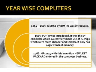 1964__1965: IBM360 by IBM Inc was introduced.
1965: PDP-8 was introduced. It was the 1st
computer which successfully made use of IC chips
which were much cheaper and smaller. It only has
4096 words of memory.
1966: HP-2115 with this invention HEWLETT
PACKARD entered in the computer business.
 