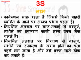 3S
िाभ
• काययस्थि साफ़ रहता है जजससे ककसी बाहरी
व्यजक्त के आने पर अच्छा प्रभाि पड़ता है।
• ननयलमत अांतराि पर साफ-सफाई से िस्तुएां,
मशीने एिां उपकरण काफी िम्पबे िक़्त तक
चिते है।
• ननयलमत अांतराि पर ननरिण से िस्तुएां,
मशीने एिां उपकरण के खराब होने का पता
पहिे िग जाता है और उसे िक़्त रहते ठीक
कर सकते हैं।
BRIJENDRA RAI
Q. C. E.
 