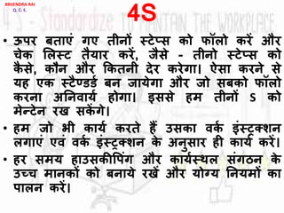 4S
• ऊपर बताएां गए तीनों स्टे्स को फॉिो करें और
चेक लिस्ट तैयार करें, जैसे - तीनो स्टे्स को
कै से, कौन और ककतनी देर करेगा। ऐसा करने से
यह एक स्टैण्डडय बन जायेगा और जो सबको फॉिो
करना अननिायय होगा। इससे हम तीनों S को
मेन्टेन रख सकें गे।
• हम जो भी कायय करते हैं उसका िकय इांस्रक्शन
िगाएां एिां िकय इांस्रक्शन के अनुसार ही कायय करें।
• हर समय हाउसकीवपांग और काययस्थि सांगठन के
उच्च मानकों को बनाये रखें और योग्य ननयमों का
पािन करें।
BRIJENDRA RAI
Q. C. E.
 