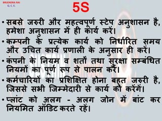 5S
• सबसे जरुरी और महत्िपूणय स्टेप अनुशासन है,
हमेशा अनुशासन में ही कायय करें।
• कम्पपनी के प्रत्येक कायय को ननर्ायररत समय
और उचचत कायय प्रणािी के अनुसार ही करें।
• कां पनी के ननयम ि शतों तथा सुरिा सम्पबांचर्त
ननयमों का पूणय रूप से पािन करें।
• कमयचाररयों का प्रलशक्षित होना बहुत जरुरी है,
जजससे सभी जजम्पमेदारी से कायय को करेंगें।
• ्िाांट को अिग - अिग जोन में बाांट कर
ननयलमत ऑडडट करते रहें।
BRIJENDRA RAI
Q. C. E.
 