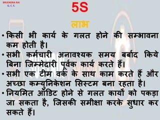 5S
िाभ
• ककसी भी कायय के गित होने की सम्पभािना
कम होती है।
• सभी कमयचारी अनािश्यक समय बबायद ककये
बबना जजम्पमेदारी पूियक कायय करते हैं।
• सभी एक टीम िकय के साथ काम करते हैं और
अच्छा कम्पयुननके शन लसस्टम बना रहता है।
• ननयलमत ऑडडट होने से गित कायों को पकड़ा
जा सकता है, जजसकी समीिा करके सुर्ार कर
सकते हैं।
BRIJENDRA RAI
Q. C. E.
 