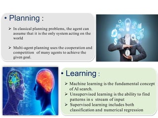 • Planning :
 In classical planning problems, the agent can
assume that it is the only system acting on the
world
 Multi-agent planning uses the cooperation and
competition of many agents to achieve the
given goal.
• Learning :
 Machine learning is the fundamental concept
of AI search.
 Unsupervised learning is the ability to find
patterns in s stream of input
 Supervised learning includes both
classification and numerical regression
 