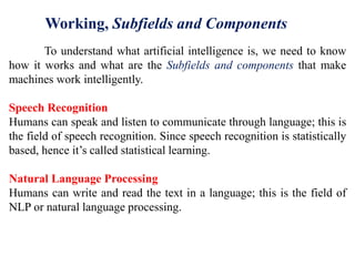 To understand what artificial intelligence is, we need to know
how it works and what are the Subfields and components that make
machines work intelligently.
Speech Recognition
Humans can speak and listen to communicate through language; this is
the field of speech recognition. Since speech recognition is statistically
based, hence it’s called statistical learning.
Natural Language Processing
Humans can write and read the text in a language; this is the field of
NLP or natural language processing.
Working, Subfields and Components
 