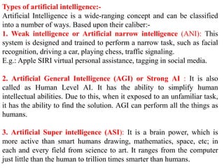 Types of artificial intelligence:-
Artificial Intelligence is a wide-ranging concept and can be classified
into a number of ways. Based upon their caliber:-
1. Weak intelligence or Artificial narrow intelligence (ANI): This
system is designed and trained to perform a narrow task, such as facial
recognition, driving a car, playing chess, traffic signaling.
E.g.: Apple SIRI virtual personal assistance, tagging in social media.
2. Artificial General Intelligence (AGI) or Strong AI : It is also
called as Human Level AI. It has the ability to simplify human
intellectual abilities. Due to this, when it exposed to an unfamiliar task,
it has the ability to find the solution. AGI can perform all the things as
humans.
3. Artificial Super intelligence (ASI): It is a brain power, which is
more active than smart humans drawing, mathematics, space, etc; in
each and every field from science to art. It ranges from the computer
just little than the human to trillion times smarter than humans.
 