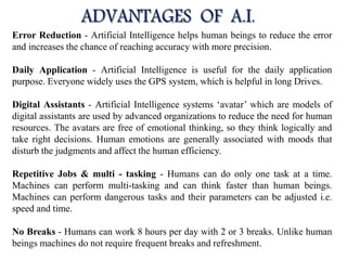 Error Reduction - Artificial Intelligence helps human beings to reduce the error
and increases the chance of reaching accuracy with more precision.
Daily Application - Artificial Intelligence is useful for the daily application
purpose. Everyone widely uses the GPS system, which is helpful in long Drives.
Digital Assistants - Artificial Intelligence systems ‘avatar’ which are models of
digital assistants are used by advanced organizations to reduce the need for human
resources. The avatars are free of emotional thinking, so they think logically and
take right decisions. Human emotions are generally associated with moods that
disturb the judgments and affect the human efficiency.
Repetitive Jobs & multi - tasking - Humans can do only one task at a time.
Machines can perform multi-tasking and can think faster than human beings.
Machines can perform dangerous tasks and their parameters can be adjusted i.e.
speed and time.
No Breaks - Humans can work 8 hours per day with 2 or 3 breaks. Unlike human
beings machines do not require frequent breaks and refreshment.
 