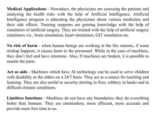 Medical Applications - Nowadays, the physicians are assessing the patients and
analyzing the health risks with the help of Artificial Intelligence. Artificial
Intelligence program is educating the physicians about various medicines and
their side effects. Training surgeons are gaining knowledge with the help of
simulators of artificial surgery. They are trained with the help of artificial surgery
simulators viz., brain simulation, heart simulation, GIT simulation etc.
No risk of harm - when human beings are working at the fire stations, if some
mishap happens, it causes harm to the personnel. While in the case of machines,
they don’t feel and have emotions. Also, If machines are broken, it is possible to
mantle the parts.
Act as aids - Machines which have AI technology can be used to serve children
with disability or the elders on a 24/7 basis. They act as a source for teaching and
learning. They are also useful in security alerting in fires, robbery in banks and in
difficult climatic conditions.
Limitless functions - Machines do not have any boundaries; they do everything
better than humans. They are emotionless, more efficient, more accurate and
provide more free time to us.
 