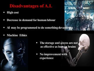  High cost
 Decrease in demand for human labour
 AI may be programmed to do somethingdevastating
 Machine Ethics
 Thestorage and access are not
as effective as human brains
 No improvement with
experience
Disadvantages of A.I.
 