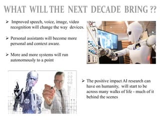  Improved speech, voice, image, video
recognition will change the way devices.
 Personal assistants will become more
personal and context aware.
 More and more systems will run
autonomously to a point
 The positive impact AI research can
have on humanity, will start to be
across many walks of life - much of it
behind the scenes
 