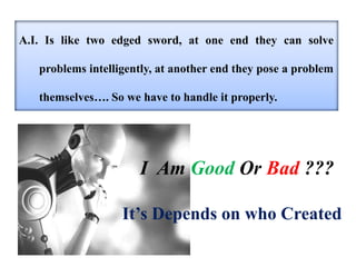A.I. Is like two edged sword, at one end they can solve
problems intelligently, at another end they pose a problem
themselves…. So we have to handle it properly.
I Am Good Or Bad ???
It’s Depends on who Created
 