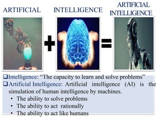 ARTIFICIAL INTELLIGENCE
ARTIFICIAL
INTELLIGENCE
Intelligence: “The capacity to learn and solve problems”
Artificial Intelligence: Artificial intelligence (AI) is the
simulation of human intelligence by machines.
• The ability to solve problems
• The ability to act rationally
• The ability to act like humans
 