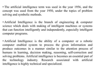 • The artificial intelligence term was used in the year 1956, and the
concept was used from the year 1950, under the topics of problem
solving and symbolic methods.
• Artificial Intelligence is the branch of engineering & computer
science which deals with making of intelligent machines or systems
that can function intelligently and independently, especially intelligent
computer programs.
• Artificial Intelligence is the ability of a computer or a robotic
computer enabled system to process the given information and
produce outcomes in a manner similar to the attention process of
humans in learning, decision making, reasoning, self-correction and
solving problems. Artificial intelligence is becomes an essential part of
the technology industry. Research associated with artificial
intelligence is highly technical and specialized.
 