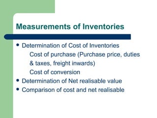 Measurements of Inventories
 Determination of Cost of Inventories
Cost of purchase (Purchase price, duties
& taxes, freight inwards)
Cost of conversion
 Determination of Net realisable value
 Comparison of cost and net realisable
 