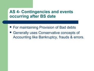 AS 4- Contingencies and events
occurring after BS date
 For maintaining Provision of Bad debts
 Generally uses Conservative concepts of
Accounting like Bankruptcy, frauds & errors.
 